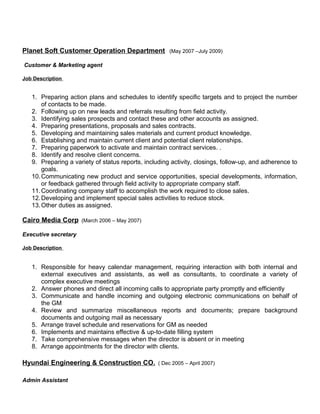 Planet Soft Customer Operation Department (May 2007 –July 2009) 
Customer & Marketing agent 
Job Description 
1. Preparing action plans and schedules to identify specific targets and to project the number 
of contacts to be made. 
2. Following up on new leads and referrals resulting from field activity. 
3. Identifying sales prospects and contact these and other accounts as assigned. 
4. Preparing presentations, proposals and sales contracts. 
5. Developing and maintaining sales materials and current product knowledge. 
6. Establishing and maintain current client and potential client relationships. 
7. Preparing paperwork to activate and maintain contract services. . 
8. Identify and resolve client concerns. 
9. Preparing a variety of status reports, including activity, closings, follow-up, and adherence to 
goals. 
10.Communicating new product and service opportunities, special developments, information, 
or feedback gathered through field activity to appropriate company staff. 
11.Coordinating company staff to accomplish the work required to close sales. 
12.Developing and implement special sales activities to reduce stock. 
13.Other duties as assigned. 
Cairo Media Corp (March 2006 – May 2007) 
Executive secretary 
Job Description 
1. Responsible for heavy calendar management, requiring interaction with both internal and 
external executives and assistants, as well as consultants, to coordinate a variety of 
complex executive meetings 
2. Answer phones and direct all incoming calls to appropriate party promptly and efficiently 
3. Communicate and handle incoming and outgoing electronic communications on behalf of 
the GM 
4. Review and summarize miscellaneous reports and documents; prepare background 
documents and outgoing mail as necessary 
5. Arrange travel schedule and reservations for GM as needed 
6. Implements and maintains effective & up-to-date filling system 
7. Take comprehensive messages when the director is absent or in meeting 
8. Arrange appointments for the director with clients. 
Hyundai Engineering & Construction CO. ( Dec 2005 – April 2007) 
Admin Assistant 
 