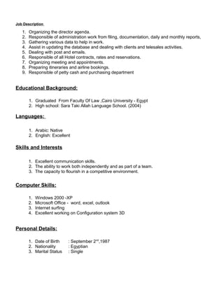 Job Description 
1. Organizing the director agenda. 
2. Responsible of administration work from filing, documentation, daily and monthly reports, 
3. Gathering various data to help in work. 
4. Assist in updating the database and dealing with clients and telesales activities. 
5. Dealing with post and emails. 
6. Responsible of all Hotel contracts, rates and reservations. 
7. Organizing meeting and appointments. 
8. Preparing itineraries and airline bookings. 
9. Responsible of petty cash and purchasing department 
Educational Background: 
1. Graduated From Faculty Of Law ,Cairo University - Egypt 
2. High school: Sara Taki Allah Language School. (2004) 
Languages: 
1. Arabic: Native 
2. English: Excellent 
Skills and Interests 
1. Excellent communication skills. 
2. The ability to work both independently and as part of a team. 
3. The capacity to flourish in a competitive environment. 
Computer Skills: 
1. Windows 2000 -XP 
2. Microsoft Office - word, excel, outlook 
3. Internet surfing 
4. Excellent working on Configuration system 3D 
Personal Details: 
1. Date of Birth : September 2nd,1987 
2. Nationality : Egyptian 
3. Marital Status : Single 
 
