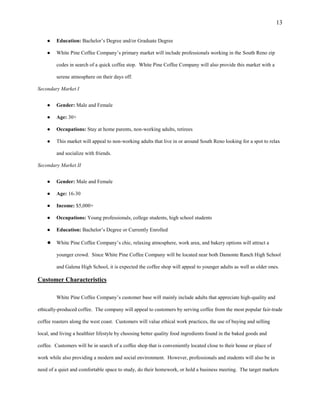 13
● Education: Bachelor’s Degree and/or Graduate Degree
● White Pine Coffee Company’s primary market will include professionals working in the South Reno zip
codes in search of a quick coffee stop. White Pine Coffee Company will also provide this market with a
serene atmosphere on their days off.
Secondary Market I
● Gender: Male and Female
● Age: 30+
● Occupations: Stay at home parents, non-working adults, retirees
● This market will appeal to non-working adults that live in or around South Reno looking for a spot to relax
and socialize with friends.
Secondary Market II
● Gender: Male and Female
● Age: 16-30
● Income: $5,000+
● Occupations: Young professionals, college students, high school students
● Education: Bachelor’s Degree or Currently Enrolled
● White Pine Coffee Company’s chic, relaxing atmosphere, work area, and bakery options will attract a
younger crowd. Since White Pine Coffee Company will be located near both Damonte Ranch High School
and Galena High School, it is expected the coffee shop will appeal to younger adults as well as older ones.
Customer Characteristics
White Pine Coffee Company’s customer base will mainly include adults that appreciate high-quality and
ethically-produced coffee. The company will appeal to customers by serving coffee from the most popular fair-trade
coffee roasters along the west coast. Customers will value ethical work practices, the use of buying and selling
local, and living a healthier lifestyle by choosing better quality food ingredients found in the baked goods and
coffee. Customers will be in search of a coffee shop that is conveniently located close to their house or place of
work while also providing a modern and social environment. However, professionals and students will also be in
need of a quiet and comfortable space to study, do their homework, or hold a business meeting. The target markets
 
