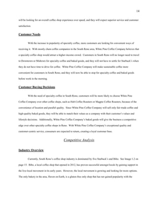 14
will be looking for an overall coffee shop experience over speed, and they will expect superior service and customer
satisfaction.
Customer Needs
With the increase in popularity of specialty coffee, more customers are looking for convenient ways of
receiving it. With mostly chain coffee companies in the South Reno area, White Pine Coffee Company believes that
a specialty coffee shop would attract a higher-income crowd. Customers in South Reno will no longer need to travel
to Downtown or Midtown for specialty coffee and baked goods, and they will not have to settle for Starbuck’s when
they do not have time to drive for coffee. White Pine Coffee Company will make sustainable coffee more
convenient for customers in South Reno, and they will now be able to stop for specialty coffee and baked goods
before work in the morning.
Customer Buying Decisions
With the need of specialty coffee in South Reno, customers will be more likely to choose White Pine
Coffee Company over other coffee shops, such as Hub Coffee Roasters or Magpie Coffee Roasters, because of the
convenience of location and parallel quality. Since White Pine Coffee Company will sell only fair-trade coffee and
high-quality baked goods, they will be able to match their values as a company with their customer’s values and
lifestyle decisions. Additionally, White Pine Coffee Company’s baked goods will give the business a competitive
edge over other specialty coffee shops in Reno. With White Pine Coffee Company’s exceptional quality and
customer-centric service, consumers are expected to return, creating a loyal customer base.
Competitive Analysis
Industry Overview
Currently, South Reno’s coffee shop industry is dominated by five Starbuck’s and Bibo. See Image 1.2 on
page 15. Bibo, a local coffee shop that opened in 2012, has proven successful amongst locals by gaining support in
the live-local movement in its early years. However, the local movement is growing and looking for more options.
The only bakery in the area, Haven on Earth, is a gluten-free only shop that has not gained popularity with the
 