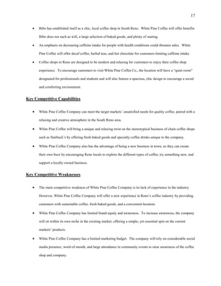 17
 Bibo has established itself as a chic, local coffee shop in South Reno. White Pine Coffee will offer benefits
Bibo does not such as wifi, a large selection of baked goods, and plenty of seating.
 An emphasis on decreasing caffeine intake for people with health conditions could threaten sales. White
Pine Coffee will offer decaf coffee, herbal teas, and hot chocolate for customers limiting caffeine intake.
 Coffee shops in Reno are designed to be modern and relaxing for customers to enjoy their coffee shop
experience. To encourage customers to visit White Pine Coffee Co., the location will have a “quiet room”
designated for professionals and students and will also feature a spacious, chic design to encourage a social
and comforting environment.
Key Competitive Capabilities
 White Pine Coffee Company can meet the target markets’ unsatisfied needs for quality coffee, paired with a
relaxing and creative atmosphere in the South Reno area.
 White Pine Coffee will bring a unique and relaxing twist on the stereotypical business of chain coffee shops
such as Starbuck’s by offering fresh baked goods and specialty coffee drinks unique to the company.
 White Pine Coffee Company also has the advantage of being a new business in town, so they can create
their own buzz by encouraging Reno locals to explore the different types of coffee, try something new, and
support a locally owned business.
Key Competitive Weaknesses
 The main competitive weakness of White Pine Coffee Company is its lack of experience in the industry.
However, White Pine Coffee Company will offer a new experience in Reno’s coffee industry by providing
customers with sustainable coffee, fresh baked goods, and a convenient location.
 White Pine Coffee Company has limited brand equity and awareness. To increase awareness, the company
will sit within its own niche in the existing market, offering a simple, yet essential spin on the current
markets’ products.
 White Pine Coffee Company has a limited marketing budget. The company will rely on considerable social
media presence, word-of-mouth, and large attendance in community events to raise awareness of the coffee
shop and company.
 