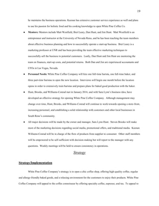 19
he maintains the business operations. Keenan has extensive customer service experience as well and plans
to use his passion for holistic food and his cooking knowledge to open White Pine Coffee Co.
● Mentors: Mentors include Matt Westfield, Bret Leary, Dan Hunt, and Jim Hunt. Matt Westfield is an
entrepreneur and instructor at the University of Nevada Reno, and he has been teaching the team members
about effective business planning and how to successfully operate a start-up business. Bret Leary is a
marketing professor at UNR and has been providing the team effective marketing techniques to
successfully sell the business to potential customers. Lastly, Dan Hunt and Jim Hunt are mentoring the
team on finances, start-up costs, and potential returns. Both Dan and Jim are experienced accountants and
CFOs in Las Vegas, Nevada.
● Personnel Needs: White Pine Coffee Company will hire one full-time barista, one full-time baker, and
three part-time baristas to open the new location. Interviews will begin one month before the location
opens in order to extensively train baristas and prepare plans for baked good production with the baker.
● Hunt, Brooks, and Williams-Conrad met in January 2016, and with Sara Lynn’s business idea, have
developed an effective strategy for opening White Pine Coffee Company. Although management may
change over time, Hunt, Brooks, and Williams-Conrad will continue to work towards opening a store-front,
increasing personnel, and establishing a solid relationship with customers and other local businesses in
South Reno’s community.
● All major decisions will be made by the owner and manager, Sara Lynn Hunt. Steven Brooks will make
most of the marketing decisions regarding social media, promotional offers, and traditional media. Keenan
Williams-Conrad will be in charge of the flow of products from supplier to consumer. Other staff members
will be empowered to be self-sufficient with decision-making but will report to the manager with any
questions. Weekly meetings will be held to ensure consistency in operations.
Strategy
Strategy/Implementation
White Pine Coffee Company’s strategy is to open a chic coffee shop, offering high-quality coffee, regular
and allergy-friendly baked goods, and a relaxing environment for the customers to enjoy their products. White Pine
Coffee Company will appeal to the coffee connoisseur by offering specialty coffee, espresso, and tea. To appeal to
 