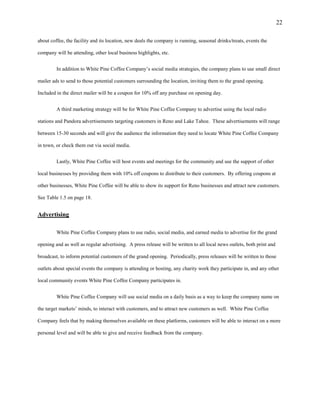 22
about coffee, the facility and its location, new deals the company is running, seasonal drinks/treats, events the
company will be attending, other local business highlights, etc.
In addition to White Pine Coffee Company’s social media strategies, the company plans to use small direct
mailer ads to send to those potential customers surrounding the location, inviting them to the grand opening.
Included in the direct mailer will be a coupon for 10% off any purchase on opening day.
A third marketing strategy will be for White Pine Coffee Company to advertise using the local radio
stations and Pandora advertisements targeting customers in Reno and Lake Tahoe. These advertisements will range
between 15-30 seconds and will give the audience the information they need to locate White Pine Coffee Company
in town, or check them out via social media.
Lastly, White Pine Coffee will host events and meetings for the community and use the support of other
local businesses by providing them with 10% off coupons to distribute to their customers. By offering coupons at
other businesses, White Pine Coffee will be able to show its support for Reno businesses and attract new customers.
See Table 1.5 on page 18.
Advertising
White Pine Coffee Company plans to use radio, social media, and earned media to advertise for the grand
opening and as well as regular advertising. A press release will be written to all local news outlets, both print and
broadcast, to inform potential customers of the grand opening. Periodically, press releases will be written to those
outlets about special events the company is attending or hosting, any charity work they participate in, and any other
local community events White Pine Coffee Company participates in.
White Pine Coffee Company will use social media on a daily basis as a way to keep the company name on
the target markets’ minds, to interact with customers, and to attract new customers as well. White Pine Coffee
Company feels that by making themselves available on these platforms, customers will be able to interact on a more
personal level and will be able to give and receive feedback from the company.
 