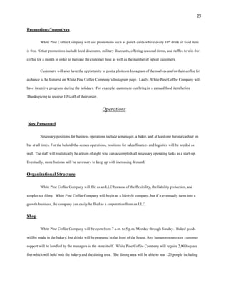 23
Promotions/Incentives
White Pine Coffee Company will use promotions such as punch cards where every 10th
drink or food item
is free. Other promotions include local discounts, military discounts, offering seasonal items, and raffles to win free
coffee for a month in order to increase the customer base as well as the number of repeat customers.
Customers will also have the opportunity to post a photo on Instagram of themselves and/or their coffee for
a chance to be featured on White Pine Coffee Company’s Instagram page. Lastly, White Pine Coffee Company will
have incentive programs during the holidays. For example, customers can bring in a canned food item before
Thanksgiving to receive 10% off of their order.
Operations
Key Personnel
Necessary positions for business operations include a manager, a baker, and at least one barista/cashier on
bar at all times. For the behind-the-scenes operations, positions for sales/finances and logistics will be needed as
well. The staff will realistically be a team of eight who can accomplish all necessary operating tasks as a start-up.
Eventually, more baristas will be necessary to keep up with increasing demand.
Organizational Structure
White Pine Coffee Company will file as an LLC because of the flexibility, the liability protection, and
simpler tax filing. White Pine Coffee Company will begin as a lifestyle company, but if it eventually turns into a
growth business, the company can easily be filed as a corporation from an LLC.
Shop
White Pine Coffee Company will be open from 7 a.m. to 5 p.m. Monday through Sunday. Baked goods
will be made in the bakery, but drinks will be prepared in the front of the house. Any human resources or customer
support will be handled by the managers in the store itself. White Pine Coffee Company will require 2,000 square
feet which will hold both the bakery and the dining area. The dining area will be able to seat 125 people including
 