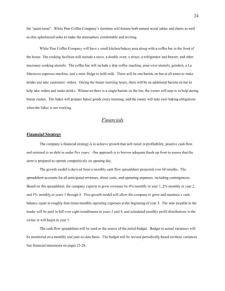 24
the “quiet room”. White Pine Coffee Company’s furniture will feature both natural wood tables and chairs as well
as chic upholstered sofas to make the atmosphere comfortable and inviting.
White Pine Coffee Company will have a small kitchen/bakery area along with a coffee bar in the front of
the house. The cooking facilities will include a stove, a double oven, a mixer, a refrigerator and freezer, and other
necessary cooking utensils. The coffee bar will include a drip coffee machine, pour-over utensils, grinders, a La
Marzocco espresso machine, and a mini-fridge to hold milk. There will be one barista on bar at all times to make
drinks and take customers’ orders. During the busier morning hours, there will be an additional barista on bar to
help take orders and make drinks. Whenever there is a single barista on the bar, the owner will step in to help during
busier rushes. The baker will prepare baked goods every morning, and the owner will take over baking obligations
when the baker is not working.
Financials
Financial Strategy
The company’s financial strategy is to achieve growth that will result in profitability, positive cash flow
and minimal to no debt in under five years. Our approach is to borrow adequate funds up front to ensure that the
store is prepared to operate competitively on opening day.
The growth model is derived from a monthly cash flow spreadsheet projected over 60 months. The
spreadsheet accounts for all anticipated revenues, direct costs, and operating expenses, including contingencies.
Based on this spreadsheet, the company expects to grow revenues by 4% monthly in year 1, 2% monthly in year 2,
and 1% monthly in years 3 through 5. This growth model will allow the company to grow and maintain a cash
balance equal to roughly four times monthly operating expenses at the beginning of year 3. The note payable to the
lender will be paid in full over eight installments in years 3 and 4, and scheduled monthly profit distributions to the
owner in will begin in year 5.
The cash flow spreadsheet will be used as the source of the initial budget. Budget to actual variances will
be monitored on a monthly and year-to-date basis. The budget will be revised periodically based on these variances.
See financial statements on pages 25-28.
 