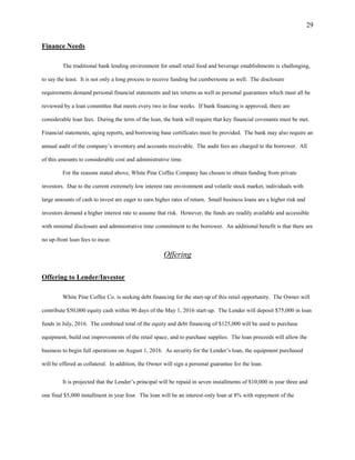 29
Finance Needs
The traditional bank lending environment for small retail food and beverage establishments is challenging,
to say the least. It is not only a long process to receive funding but cumbersome as well. The disclosure
requirements demand personal financial statements and tax returns as well as personal guarantees which must all be
reviewed by a loan committee that meets every two to four weeks. If bank financing is approved, there are
considerable loan fees. During the term of the loan, the bank will require that key financial covenants must be met.
Financial statements, aging reports, and borrowing base certificates must be provided. The bank may also require an
annual audit of the company’s inventory and accounts receivable. The audit fees are charged to the borrower. All
of this amounts to considerable cost and administrative time.
For the reasons stated above, White Pine Coffee Company has chosen to obtain funding from private
investors. Due to the current extremely low interest rate environment and volatile stock market, individuals with
large amounts of cash to invest are eager to earn higher rates of return. Small business loans are a higher risk and
investors demand a higher interest rate to assume that risk. However, the funds are readily available and accessible
with minimal disclosure and administrative time commitment to the borrower. An additional benefit is that there are
no up-front loan fees to incur.
Offering
Offering to Lender/Investor
White Pine Coffee Co. is seeking debt financing for the start-up of this retail opportunity. The Owner will
contribute $50,000 equity cash within 90 days of the May 1, 2016 start-up. The Lender will deposit $75,000 in loan
funds in July, 2016. The combined total of the equity and debt financing of $125,000 will be used to purchase
equipment, build out improvements of the retail space, and to purchase supplies. The loan proceeds will allow the
business to begin full operations on August 1, 2016. As security for the Lender’s loan, the equipment purchased
will be offered as collateral. In addition, the Owner will sign a personal guarantee for the loan.
It is projected that the Lender’s principal will be repaid in seven installments of $10,000 in year three and
one final $5,000 installment in year four. The loan will be an interest-only loan at 8% with repayment of the
 