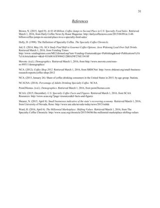 31
References
Brown, N. (2015, April 9). At $3.48 Billion, Coffee Jumps to Second Place in U.S. Specialty Food Sales. Retrieved
March 1, 2016, from Daily Coffee News by Roast Magazine: http://dailycoffeenews.com/2015/04/09/at-3-48-
billion-coffee-jumps-to-second-place-in-u-s-specialty-food-sales/
Holly, D. (1998). The Definition of Specialty Coffee. The Specialty Coffee Chronicle.
Jed, E. (2014, May 19). NCA Study Find Shift to Gourmet Coffee Options, Java Widening Lead Over Soft Drinks.
Retrieved March 1, 2016, from Vending Times:
http://www.vendingtimes.com/ME2/dirmod.asp?nm=Vending+Features&type=Publishing&mod=Publications%3A
%3AArticle&tier=4&id=83A08163F8984212B0A59F276E13418F
Movoto. (n.d.). Demographics. Retrieved March 1, 2016, from http://www.movoto.com/reno-
nv/89511/demographics/
NCA. (2012). Coffee Shop 2012. Retrieved March 1, 2016, from SBDCNet: http://www.sbdcnet.org/small-business-
research-reports/coffee-shop-2012
NCA. (2015, January 26). Share of coffee drinking consumers in the United States in 2015, by age group. Statista.
NCAUSA. (2014). Percentage of Adults Drinking Specialty Coffee. SCAA.
Point2Homes. (n.d.). Demographics. Retrieved March 1, 2016, from point2homes.com
SCAA. (2015, December). U.S. Specialty Coffee Facts and Figures. Retrieved March 1, 2016, from SCAA
Resources: http://www.scaa.org/?page=resources&d=facts-and-figures
Shearer, N. (2015, April 8). Small businesses indicative of the state’s recovering economy. Retrieved March 1, 2016,
from University of Nevada, Reno: http://www.unr.edu/nevada-today/news/2015/nsbdc
Ward, H. (2016, April 6). The Millennial Marketplace: Shifting Values. Retrieved March 1, 2016, from The
Specialty Coffee Chronicle: http://www.scaa.org/chronicle/2015/04/06/the-millennial-marketplace-shifting-values
 