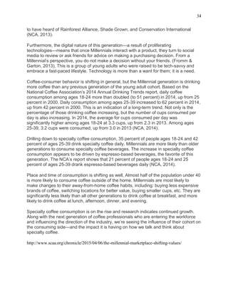 34
to have heard of Rainforest Alliance, Shade Grown, and Conservation International
(NCA, 2013).
Furthermore, the digital nature of this generation—a result of proliferating
technologies—means that once Millennials interact with a product, they turn to social
media to review or ask friends for advice on making a purchasing decision. From a
Millennial’s perspective, you do not make a decision without your friends. (Fromm &
Garton, 2013). This is a group of young adults who were raised to be tech-savvy and
embrace a fast-paced lifestyle. Technology is more than a want for them; it is a need.
Coffee-consumer behavior is shifting in general, but the Millennial generation is drinking
more coffee than any previous generation of the young adult cohort. Based on the
National Coffee Association’s 2014 Annual Drinking Trends report, daily coffee
consumption among ages 18-24 more than doubled (to 51 percent) in 2014, up from 25
percent in 2000. Daily consumption among ages 25-39 increased to 62 percent in 2014,
up from 42 percent in 2000. This is an indication of a long-term trend. Not only is the
percentage of those drinking coffee increasing, but the number of cups consumed per
day is also increasing. In 2014, the average for cups consumed per day was
significantly higher among ages 18-24 at 3.3 cups, up from 2.3 in 2013. Among ages
25-39, 3.2 cups were consumed, up from 3.0 in 2013 (NCA, 2014).
Drilling down to specialty coffee consumption, 35 percent of people ages 18-24 and 42
percent of ages 25-39 drink specialty coffee daily. Millennials are more likely than older
generations to consume specialty coffee beverages. The increase in specialty coffee
consumption appears to be driven by espresso-based beverages, the favorite of this
generation. The NCA’s report shows that 21 percent of people ages 18-24 and 25
percent of ages 25-39 drank espresso-based beverages daily (NCA, 2014).
Place and time of consumption is shifting as well. Almost half of the population under 40
is more likely to consume coffee outside of the home. Millennials are most likely to
make changes to their away-from-home coffee habits, including: buying less expensive
brands of coffee, switching locations for better value, buying smaller cups, etc. They are
significantly less likely than all other generations to drink coffee at breakfast, and more
likely to drink coffee at lunch, afternoon, dinner, and evening.
Specialty coffee consumption is on the rise and research indicates continued growth.
Along with the next generation of coffee professionals who are entering the workforce
and influencing the direction of the industry, we’re seeing the influence of their cohort on
the consuming side—and the impact it is having on how we talk and think about
specialty coffee.
http://www.scaa.org/chronicle/2015/04/06/the-millennial-marketplace-shifting-values/
 