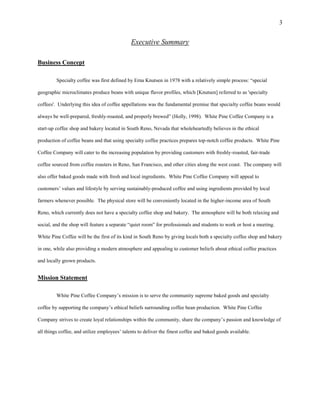 3
Executive Summary
Business Concept
Specialty coffee was first defined by Erna Knutsen in 1978 with a relatively simple process: “special
geographic microclimates produce beans with unique flavor profiles, which [Knutsen] referred to as 'specialty
coffees'. Underlying this idea of coffee appellations was the fundamental premise that specialty coffee beans would
always be well-prepared, freshly-roasted, and properly brewed” (Holly, 1998). White Pine Coffee Company is a
start-up coffee shop and bakery located in South Reno, Nevada that wholeheartedly believes in the ethical
production of coffee beans and that using specialty coffee practices prepares top-notch coffee products. White Pine
Coffee Company will cater to the increasing population by providing customers with freshly-roasted, fair-trade
coffee sourced from coffee roasters in Reno, San Francisco, and other cities along the west coast. The company will
also offer baked goods made with fresh and local ingredients. White Pine Coffee Company will appeal to
customers’ values and lifestyle by serving sustainably-produced coffee and using ingredients provided by local
farmers whenever possible. The physical store will be conveniently located in the higher-income area of South
Reno, which currently does not have a specialty coffee shop and bakery. The atmosphere will be both relaxing and
social, and the shop will feature a separate “quiet room” for professionals and students to work or host a meeting.
White Pine Coffee will be the first of its kind in South Reno by giving locals both a specialty coffee shop and bakery
in one, while also providing a modern atmosphere and appealing to customer beliefs about ethical coffee practices
and locally grown products.
Mission Statement
White Pine Coffee Company’s mission is to serve the community supreme baked goods and specialty
coffee by supporting the company’s ethical beliefs surrounding coffee bean production. White Pine Coffee
Company strives to create loyal relationships within the community, share the company’s passion and knowledge of
all things coffee, and utilize employees’ talents to deliver the finest coffee and baked goods available.
 