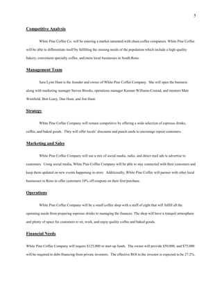 5
Competitive Analysis
White Pine Coffee Co. will be entering a market saturated with chain coffee companies. White Pine Coffee
will be able to differentiate itself by fulfilling the missing needs of the population which include a high-quality
bakery, convenient specialty coffee, and more local businesses in South Reno.
Management Team
Sara Lynn Hunt is the founder and owner of White Pine Coffee Company. She will open the business
along with marketing manager Steven Brooks, operations manager Keenan Williams-Conrad, and mentors Matt
Westfield, Bret Leary, Dan Hunt, and Jim Hunt.
Strategy
White Pine Coffee Company will remain competitive by offering a wide selection of espresso drinks,
coffee, and baked goods. They will offer locals’ discounts and punch cards to encourage repeat customers.
Marketing and Sales
White Pine Coffee Company will use a mix of social media, radio, and direct mail ads to advertise to
customers. Using social media, White Pine Coffee Company will be able to stay connected with their customers and
keep them updated on new events happening in-store. Additionally, White Pine Coffee will partner with other local
businesses in Reno to offer customers 10% off coupons on their first purchase.
Operations
White Pine Coffee Company will be a small coffee shop with a staff of eight that will fulfill all the
operating needs from preparing espresso drinks to managing the finances. The shop will have a tranquil atmosphere
and plenty of space for customers to sit, work, and enjoy quality coffee and baked goods.
Financial Needs
White Pine Coffee Company will require $125,000 in start-up funds. The owner will provide $50,000, and $75,000
will be required in debt-financing from private investors. The effective ROI to the investor is expected to be 27.2%.
 