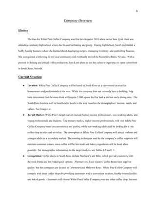 6
Company Overview
History
The idea for White Pine Coffee Company was first developed in 2010 when owner Sara Lynn Hunt was
attending a culinary high school where she focused on baking and pastry. During high school, Sara Lynn started a
hobby baking business where she learned about developing recipes, managing inventory, and controlling finances.
She soon gained a following in her local community and eventually moved the business to Reno, Nevada. With a
passion for baking and ethical coffee production, Sara Lynn plans to use her culinary experience to open a storefront
in South Reno, Nevada.
Current Situation
● Location: White Pine Coffee Company will be based in South Reno as a convenient location for
homeowners and professionals in the area. While the company does not currently have a building, they
have determined that the store-front will require 2,000 square feet for both a kitchen and a dining area. The
South Reno location will be beneficial to locals in the area based on the demographics’ income, needs, and
values. See Image 1.2.
● Target Market: White Pine’s target markets include higher-income professionals, non-working adults, and
young professionals and students. The primary market, higher-income professionals, will visit White Pine
Coffee Company based on convenience and quality, while non-working adults will be looking for a chic
coffee shop to relax and socialize. The atmosphere at White Pine Coffee Company will attract students and
younger adults as a secondary market. The roasting techniques used by the company’s coffee suppliers will
entertain customer values, since coffee will be fair-trade and bakery ingredients will be local when
possible. For demographic information for the target markets, see Tables 1.2 and 1.3.
● Competition: Coffee shops in South Reno include Starbuck’s and Bibo, which provide customers with
flavored drinks and few baked good options. Alternatively, local roasters’ coffee beans have superior
quality, but the companies are located in Downtown and Midtown Reno. White Pine Coffee Company will
compete with these coffee shops by providing customers with a convenient location, freshly-roasted coffee,
and baked goods. Customers will choose White Pine Coffee Company over any other coffee shop, because
 