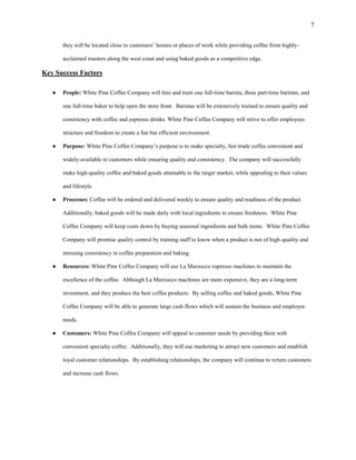 7
they will be located close to customers’ homes or places of work while providing coffee from highly-
acclaimed roasters along the west coast and using baked goods as a competitive edge.
Key Success Factors
● People: White Pine Coffee Company will hire and train one full-time barista, three part-time baristas, and
one full-time baker to help open the store front. Baristas will be extensively trained to ensure quality and
consistency with coffee and espresso drinks. White Pine Coffee Company will strive to offer employees
structure and freedom to create a fun but efficient environment.
● Purpose: White Pine Coffee Company’s purpose is to make specialty, fair-trade coffee convenient and
widely-available to customers while ensuring quality and consistency. The company will successfully
make high-quality coffee and baked goods attainable to the target market, while appealing to their values
and lifestyle.
● Processes: Coffee will be ordered and delivered weekly to ensure quality and readiness of the product.
Additionally, baked goods will be made daily with local ingredients to ensure freshness. White Pine
Coffee Company will keep costs down by buying seasonal ingredients and bulk items. White Pine Coffee
Company will promise quality control by training staff to know when a product is not of high-quality and
stressing consistency in coffee preparation and baking.
● Resources: White Pine Coffee Company will use La Marzocco espresso machines to maintain the
excellence of the coffee. Although La Marzocco machines are more expensive, they are a long-term
investment, and they produce the best coffee products. By selling coffee and baked goods, White Pine
Coffee Company will be able to generate large cash flows which will sustain the business and employee
needs.
● Customers: White Pine Coffee Company will appeal to customer needs by providing them with
convenient specialty coffee. Additionally, they will use marketing to attract new customers and establish
loyal customer relationships. By establishing relationships, the company will continue to return customers
and increase cash flows.
 
