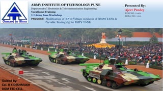ARMY INSTITUTE OF TECHNOLOGY PUNE
Department of Electronics & Telecommunication Engineering
Vocational Training
512 Army Base Workshop
Presented By:
Ajeet Pandey
REG NO: 14494
ROLL NO: 1308
PROJECT: Modification of RN10 Voltage regulator of BMP2 TANK &
Portable Testing Jig for BMP2 TANK
Guided By:
Col. R K DESHMUKH
DGM ETD CELL
 