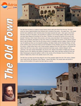 The Old Town of Ulcinj is a castle of unique beauty whose walls arise direct from the sea. The town
covers an area of approximately three hectares and it consists of two parts – the upper town – the citadel
and the town settlement which stretches down the slopes towards the south. Once upon a time there
had been convicts on this place, and according to a legend in one of these solitary cells there was the
one-hand slave Miguel de Cervantes for five years. Therefore he named the heroine of his novel „Don
Quixote“ Dulcinea, which means Ulcinj woman, and many areas described in this masterpiece of world
literature are authentic descriptions of the town where Cervantes spent his slavery. At the Slavery Square
there is also the Balsic Tower from the XII century which is nowadays used as a gallery. Close to the sea
near the lighthouse there are two beautiful buildings, the Balsic Castle and the Venetian Palace. In front
of the southern entry to the town there are the foundations of the orthodox church of Our Lady from the
XII century. A little further there is the Turkish powder magazine from the XVIII century, and behind the
walls of the Old Town many other cultural monuments have been saved: „Pasha’s Mosque“ with a
„hamman“, the main mosque Namazdjah, the Church of St. Nikola at the bottom of Bijela Gora and the
Minster Church of St. Nikola at the bottom of Meterizi from 1890, which had been erected to honor the
fallen Montenegrins during the battles in 1878. In the vicinity of the Orthodox Church St. Nikola in the
bottom of Bijela Gora, there is the catholic church of St. Josip.
The Old Town of Ulcinj was the last refuge for one of the greatest rebels from the 17th century, Sabatei
Tsevi (1626-1676), the reformer of the Talmud – Jewish Holy Book. This Jewish saint was buried in
Ulcinj, and the location of his grave has been kept as a secret.
 