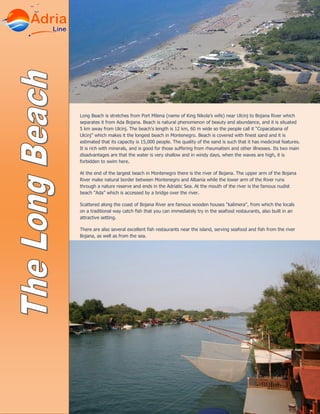 Long Beach is stretches from Port Milena (name of King Nikola’s wife) near Ulcinj to Bojana River which
separates it from Ada Bojana. Beach is natural phenomenon of beauty and abundance, and it is situated
5 km away from Ulcinj. The beach's length is 12 km, 60 m wide so the people call it “Copacabana of
Ulcinj” which makes it the longest beach in Montenegro. Beach is covered with finest sand and it is
estimated that its capacity is 15,000 people. The quality of the sand is such that it has medicinal features.
It is rich with minerals, and is good for those suffering from rheumatism and other illnesses. Its two main
disadvantages are that the water is very shallow and in windy days, when the waves are high, it is
forbidden to swim here.
At the end of the largest beach in Montenegro there is the river of Bojana. The upper arm of the Bojana
River make natural border between Montenegro and Albania while the lower arm of the River runs
through a nature reserve and ends in the Adriatic Sea. At the mouth of the river is the famous nudist
beach "Ada” which is accessed by a bridge over the river.
Scattered along the coast of Bojana River are famous wooden houses "kalimera", from which the locals
on a traditional way catch fish that you can immediately try in the seafood restaurants, also built in an
attractive setting.
There are also several excellent fish restaurants near the island, serving seafood and fish from the river
Bojana, as well as from the sea.
 