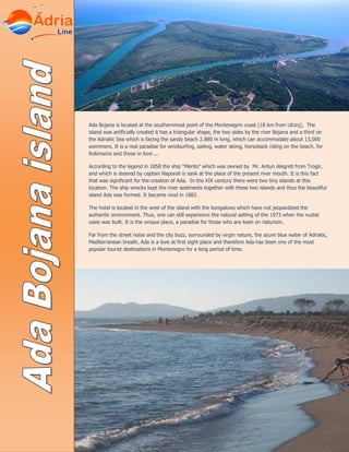 Ada Bojana is located at the southernmost point of the Montenegrin coast (18 km from Ulcinj), The
island was artificially created it has a triangular shape, the two sides by the river Bojana and a third on
the Adriatic Sea which is facing the sandy beach 2.880 m long, which can accommodate about 13,000
swimmers. It is a real paradise for windsurfing, sailing, water skiing, horseback riding on the beach, for
Robinsons and those in love ...
According to the legend in 1858 the ship “Merito” which was owned by Mr. Antun Alegreti from Trogir,
and which is steered by captain Naporeli is sank at the place of the present river mouth. It is this fact
that was significant for the creation of Ada. In the XIX century there were two tiny islands at this
location. The ship wrecks kept the river sediments together with these two islands and thus the beautiful
island Ada was formed. It became vivid in 1882.
The hotel is located in the west of the island with the bungalows which have not jeopardized the
authentic environment. Thus, one can still experience the natural setting of the 1973 when the nudist
oasis was built. It is the unique place, a paradise for those who are keen on naturism.
Far from the street noise and the city buzz, surrounded by virgin nature, the azure blue water of Adriatic,
Mediterranean breath, Ada is a love at first sight place and therefore Ada has been one of the most
popular tourist destinations in Montenegro for a long period of time.
 