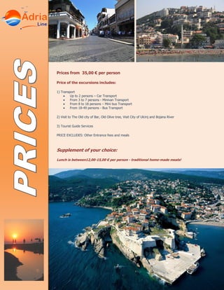 Prices from 35,00 € per person
Price of the excursions includes:
1) Transport
Up to 2 persons – Car Transport
From 3 to 7 persons - Minivan Transport
From 8 to 18 persons – Mini bus Transport
From 18-49 persons - Bus Transport
2) Visit to The Old city of Bar, Old Olive tree, Visit City of Ulcinj and Bojana River
3) Tourist Guide Services
PRICE EXCLUDES: Other Entrance fees and meals
Supplement of your choice:
Lunch is between12,00-15,00 € per person - traditional home-made meals!
 