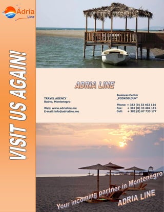 Business Center
„PODKOSLJUN“
Phone: + 382 (0) 33 402 114
Fax: + 382 (0) 33 402 115
Cell: + 382 (0) 67 733 177
TRAVEL AGENCY
Budva, Montenegro
Web: www.adrialine.me
E-mail: info@adrialine.me
 