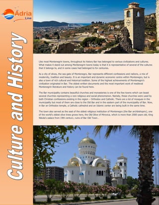 Like most Montenegrin towns, throughout its history Bar has belonged to various civilizations and cultures.
What makes it stand out among Montenegrin towns today is that it is representative of several of the cultures
that it belongs to, and in some cases had belonged to for centuries.
As a city of olives, the sea gate of Montenegro, Bar represents different confessions and nations, a mix of
modernity, tradition and beauty. It is an important and dynamic economic centre within Montenegro, but is
also a town of rich cultural and historical tradition. Some of the highest achievements of Montenegro’s
civilization originated in Bar. The oldest written documents and the most important work of medieval
Montenegrin literature and history can be found here.
The Bar municipality contains beautiful churches and monasteries is one of the few towns which can boast
several churches representing a rare religious and social phenomenon. Namely, these churches were used by
both Christian confessions existing in the region – Orthodox and Catholic. There are a lot of mosques in the
municipality but most of them are close to the Old Bar and in the eastern part of the municipality of Bar. Now,
in Bar an Orthodox temple, a Catholic cathedral and an Islamic center are being built in the same time.
The town also served as the seat of the oldest religious institution of Montenegro (the Bar archbishopric), one
of the world’s oldest olive trees grows here, the Old Olive of Mirovica, which is more than 2000 years old, King
Nikola’s palace from 19th century, ruins of Bar Old Town…
 