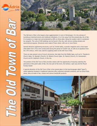 The Old town of Bar is the largest urban agglomeration in ruins in Montenegro. It is the witness of
tumultuous historical events and medieval civilizations. It is 4 km away from the present-day city of Bar.
It is located on a large rock and protected by cliffs on three sides. Along the western side it is protected
by ramparts. The ruins of 240 buildings can be found in the city, with narrow winding streets and
asymmetrical squares. Structures were made of hewn stone, with one or more floors.
Several attractive sightseeing structures, such as Turkish baths, a powder magazine and a clock tower
(that dates from 1753) were constructed during the period of Turkish rule, as well as an aqueduct from
the 17th century, which was used for supplying water to the Old Town of Bar.
There are also several ruins of church structures, that date from the Middle Ages, such as St. Theodora’s
Church (later, St. Djordje’s Church), St. Nikola’s Church (later, St. Marko’s Church), St. Veneranda’s
Church and St. Katarina’s Church, in the city.
The position of the Old Town of Bar provides visitors with the opportunity of enjoying watching the
panorama of the green plain of Bar, the new part of the town, the harbour, open sea and the Mount
Rumija massif.
A special attraction of the Old Town of Bar is the market place (in the local language called “pjaca”),
where salesmen dressed in traditional costumes offer customers domestic products, such as citrus fruits,
olives, olive oil made in Bar, cheese and various handicraft products.
 