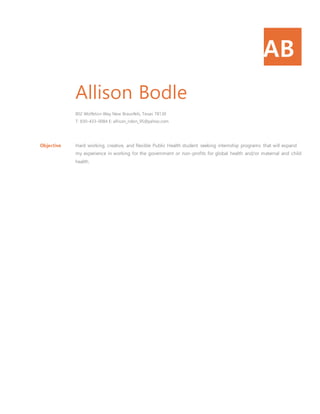 AB
Allison Bodle
802 Wolfeton Way New Braunfels, Texas 78130
T: 830-433-0084 E: allison_robin_95@yahoo.com
Objective Hard working, creative, and flexible Public Health student seeking internship programs that will expand
my experience in working for the government or non-profits for global health and/or maternal and child
health.
 