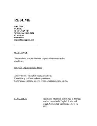 RESUME
PHILIPPE C
DUPARC
15 COLMAN RD
WARRANWOOD, 3134
03 98764164
0411190883
duparc12@bigpond.com
_________________________
OBJECTIVES
To contribute to a professional organisation committed to
excellence
Relevant Experience and Skills
Ability to deal with challenging situations.
Emotionally resilient and compassionate.
Experienced in many aspects of sales, leadership and safety.
EDUCATION Secondary education completed in France;
studied extensively English, Latin and
Greek. Completed Secondary school in
1973.
 