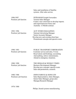Sales and installation of Satellite
systems. After sales service.
1996/1997 INTRAMAR Freight Forwarders
Position/ job function Victoria Sales Manager
Create a new client base to develop imports
and export between France and
Australia. 12 Month contract.
1993/ 1996 ACP/ SYMES MAGAZINES
Position/ job function National Advertising Manager
Senior Accounts Manager
Develop new and existing client base
Promotional concepts and special events.
1990/ 1993 PUBLIC TRANSPORT CORPORATION
Position/ job function Customer service and sales, V/Line
Reservations and bookings, accounting
And auditing, relieve stationmaster,
Attend to emergency situations.
1988/ 1990 THE HERALD & WEEKLY TIMES
Position/ job function Business Development Manager
Develop new concepts/ special events
Sales and promotions, research.
1980/ 1988 JOHN FAIRFAX & SONS LTD
Positions/ job function Sales Representative, Sales Manager,
Senior Sales Manager, group sales
Manager.Resaerch Manager
1974/ 1980
Philips, Sound systems manufacturing
 