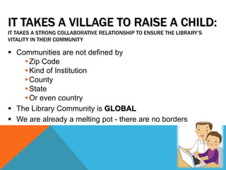 IT TAKES A VILLAGE TO RAISE A CHILD:
IT TAKES A STRONG COLLABORATIVE RELATIONSHIP TO ENSURE THE LIBRARY’S
VITALITY IN THEIR COMMUNITY
 Communities are not defined by
Zip Code
Kind of Institution
County
State
Or even country
 The Library Community is GLOBAL
 We are already a melting pot - there are no borders
 