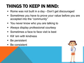 THINGS TO KEEP IN MIND:
 Rome was not built in a day - Don’t get discouraged
 Sometimes you have to prove your value before you are
accepted into the “community”
 You never know who you are talking to
 Always display professional courtesy
 Sometimes a face to face visit is best
 Kill ‘em with kindness
 Be persistent
 Be consistent
 