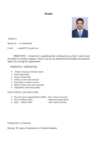 Resume 
NITHIN.V 
Mobile No.- +91 8220467656 
E-mail - nandu8479 @ gmail.com 
OBJECTIVE - Creativity is something that is inherent in me, thus I want to cast 
my talent in a textile company, where I can use my theoretical knowledge into practical 
aspect, by serving the organization. 
PERSONAL STRENGTHS 
· Ability to keep up with latest trends 
· Good organization 
· Strong People skills 
· Ability to work under pressure 
· Keen desire to achieve success 
· Spirit of Team work and co operation 
· Adaptability and learning ability 
EDUCATIONAL QUALIFICATION 
· B.com (Course completed:March 2004) : from Calicut University 
· Plus Two(March 2001) : Higher Secondary Board 
· SSLC (March 1999) : State Board of Kerala 
EXPERIENCE SUMMARY 
Having 10 years of experience in Garment industry 
 