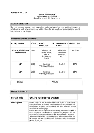 CURRICULUM VITAE
Mohit Choudhary
Mobile No : 8892700101
Email Id : mohit13it@gmail.com
ACADEMIC QUALIFICATIONS
EXAM / DEGREE YEAR NAME OF
INSTITUTE
UNIVERSITY /
BOARD
PERCENTAGE
B.Tech(Information
Technology)
2015 Manikya Lal
Verma Govt.
Textile
Engineering
College
Rajasthan
Technical
University,
Kota
60.07%
12th 2010 Kendriya
Vidyalaya,Bhilwara
C.B.S.E 65%
10th 2008 Kendriya
Vidyalaya,Bhilwara
C.B.S.E 70%
Elitmus 70%ile
PROJECT DETAILS
Project Title ONLINE JOB PORTAL SYSTEM
Description Online job portal is a web application built in java. It provides the
candidates ability to register to this application and search for jobs,
manage their accounts. Each candidate will have their own account
with their own home page.
On the other hand companies that are willing to publish the jobs for
their company to candidates can register to the job portal and get
their own account created and can post jobs to portal’s database .
Registered companies can add or remove jobs and these jobs can
be seen by various candidates and they can contact the company
person for the job.
CAREER OBJECTIVE
To continuously enhance my knowledge, skills and experience by getting involved in
challenging work environment and utilize them for personal and organizational growth
to the best of my ability.
 