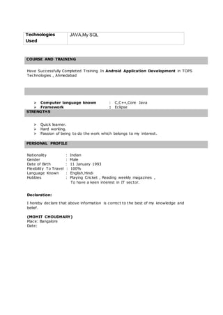 Technologies
Used
JAVA,My SQL
COURSE AND TRAINING
Have Successfully Completed Training In Android Application Development in TOPS
Technologies , Ahmedabad
 Computer language known : C,C++,Core Java
 Framework : Eclipse
STRENGTHS
 Quick learner.
 Hard working.
 Passion of being to do the work which belongs to my interest.
PERSONAL PROFILE
Nationality : Indian
Gender : Male
Date of Birth : 11 January 1993
Flexibility To Travel : 100%
Language Known : English,Hindi
Hobbies : Playing Cricket , Reading weekly magazines ,
To have a keen interest in IT sector.
Declaration:
I hereby declare that above information is correct to the best of my knowledge and
belief.
(MOHIT CHOUDHARY)
Place: Bangalore
Date:
 