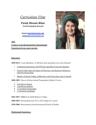 Curriculum Vitae
Farah Hassan Khan
NorthNazimabad, Karachi
Email: farah.khan@aku.edu
drfahad.farah1@gmail.com
Aim:
I want to work abroad and have International
Experience for my career growth.
Education:
2009-2014: 5 years Residency in Obs/Gyn from Aga Khan University Hospital
• Completed requirement of FCPS from Aga Khan University Hospital
• Cleared Fellowship of College of Physicians and Surgeons Pakistan in
obstetrics/Gynecology
• Member of Royal College of Obstetrics and Gynecology (part I cleared)
2008-2009: House job from Jinnah Postgraduate Medical Centre.
 6 months in obs/gyn
 3 months in medicine
 1.5 month in dermatology
 1.5 month in cardiology
2002-2007: MBBS from Sindh Medical College
2000-2002: Intermediate from P.E.C.H.S College for women.
1999-2000: Matriculation from International School of Studies
Professional Experience:
 