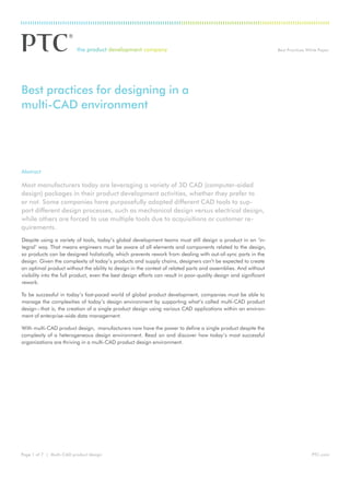 Best Practices White Paper
PTC.comPage 1 of 7 | Multi-CAD product design
Abstract
Most manufacturers today are leveraging a variety of 3D CAD (computer-aided
design) packages in their product development activities, whether they prefer to
or not. Some companies have purposefully adopted different CAD tools to sup-
port different design processes, such as mechanical design versus electrical design,
while others are forced to use multiple tools due to acquisitions or customer re-
quirements.
Despite using a variety of tools, today’s global development teams must still design a product in an ‘in-
tegral’ way. That means engineers must be aware of all elements and components related to the design,
so products can be designed holistically, which prevents rework from dealing with out-of-sync parts in the
design. Given the complexity of today’s products and supply chains, designers can’t be expected to create
an optimal product without the ability to design in the context of related parts and assemblies. And without
visibility into the full product, even the best design efforts can result in poor-quality design and significant
rework.
To be successful in today’s fast-paced world of global product development, companies must be able to
manage the complexities of today’s design environment by supporting what’s called multi-CAD product
design–that is, the creation of a single product design using various CAD applications within an environ-
ment of enterprise-wide data management.
With multi-CAD product design, manufacturers now have the power to define a single product despite the
complexity of a heterogeneous design environment. Read on and discover how today’s most successful
organizations are thriving in a multi-CAD product design environment.
Best practices for designing in a
multi-CAD environment
 