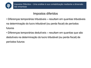 Impostos Diferidos – Uma análise à sua contabilização mediante a dimensão
das empresas
Impostos diferidos
• Diferenças temporárias tributáveis – resultam em quantias tributáveis
na determinação do lucro tributável (ou perda fiscal) de períodos
futuros
• Diferenças temporárias dedutíveis – resultam em quantias que são
dedutíveis na determinação do lucro tributável (ou perda fiscal) de
períodos futuros
 