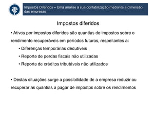 Impostos Diferidos – Uma análise à sua contabilização mediante a dimensão
das empresas
Impostos diferidos
• Ativos por impostos diferidos são quantias de impostos sobre o
rendimento recuperáveis em períodos futuros, respeitantes a:
• Diferenças temporárias dedutíveis
• Reporte de perdas fiscais não utilizadas
• Reporte de créditos tributáveis não utilizados
• Destas situações surge a possibilidade de a empresa reduzir ou
recuperar as quantias a pagar de impostos sobre os rendimentos
 