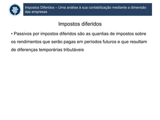 Impostos Diferidos – Uma análise à sua contabilização mediante a dimensão
das empresas
Impostos diferidos
• Passivos por impostos diferidos são as quantias de impostos sobre
os rendimentos que serão pagas em períodos futuros e que resultam
de diferenças temporárias tributáveis
 