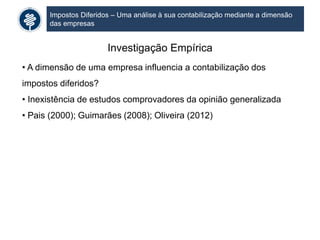 Impostos Diferidos – Uma análise à sua contabilização mediante a dimensão
das empresas
Investigação Empírica
• A dimensão de uma empresa influencia a contabilização dos
impostos diferidos?
• Inexistência de estudos comprovadores da opinião generalizada
• Pais (2000); Guimarães (2008); Oliveira (2012)
 
