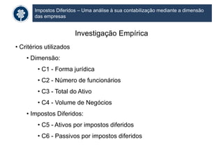 Impostos Diferidos – Uma análise à sua contabilização mediante a dimensão
das empresas
Investigação Empírica
• Critérios utilizados
• Dimensão:
• C1 - Forma jurídica
• C2 - Número de funcionários
• C3 - Total do Ativo
• C4 - Volume de Negócios
• Impostos Diferidos:
• C5 - Ativos por impostos diferidos
• C6 - Passivos por impostos diferidos
 
