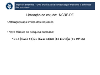 Impostos Diferidos – Uma análise à sua contabilização mediante a dimensão
das empresas
Limitação ao estudo: NCRF-PE
• Alterações aos limites dos requisitos
• Nova fórmula de pesquisa booleana:
• 𝑪𝟏 𝑬 𝑪𝟐 𝑬 𝑪𝟑 𝑶𝑼 𝑪𝟐 𝑬 𝑪𝟑 𝑶𝑼 𝑪𝟑 𝑬 𝑪𝟒 𝑬 (𝑪𝟓 𝑶𝑼 𝑪𝟔)
 