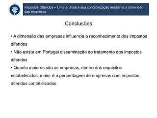 Impostos Diferidos – Uma análise à sua contabilização mediante a dimensão
das empresas
Conclusões
• A dimensão das empresas influencia o reconhecimento dos impostos
diferidos
• Não existe em Portugal disseminação do tratamento dos impostos
diferidos
• Quanto maiores são as empresas, dentro dos requisitos
estabelecidos, maior é a percentagem de empresas com impostos
diferidos contabilizados
 