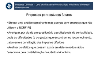 Impostos Diferidos – Uma análise à sua contabilização mediante a dimensão
das empresas
Propostas para estudos futuros
• Efetuar uma análise semelhante mas apenas com empresas que não
utilizem a NCRF-PE
• Averiguar, por via de um questionário a profissionais da contabilidade,
quais as dificuldades (e os gastos) que encontram no reconhecimento,
tratamento e conciliação dos impostos diferidos
• Analisar os efeitos que possam existir em determinados rácios
financeiros pela contabilização dos efeitos tributários
 