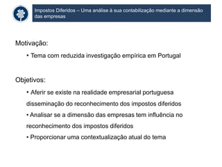 Impostos Diferidos – Uma análise à sua contabilização mediante a dimensão
das empresas
Motivação:
• Tema com reduzida investigação empírica em Portugal
Objetivos:
• Aferir se existe na realidade empresarial portuguesa
disseminação do reconhecimento dos impostos diferidos
• Analisar se a dimensão das empresas tem influência no
reconhecimento dos impostos diferidos
• Proporcionar uma contextualização atual do tema
 