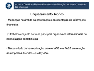 Impostos Diferidos – Uma análise à sua contabilização mediante a dimensão
das empresas
Enquadramento Teórico
• Mudanças no âmbito da preparação e apresentação da informação
financeira
•O trabalho conjunto entre os principais organismos internacionais de
normalização contabilística
• Necessidade de harmonização entre o IASB e o FASB em relação
aos impostos diferidos – Colley et al.
 