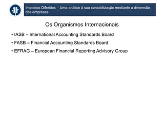 Impostos Diferidos – Uma análise à sua contabilização mediante a dimensão
das empresas
Os Organismos Internacionais
• IASB – International Accounting Standards Board
• FASB – Financial Accounting Standards Board
• EFRAG – European Financial Reporting Advisory Group
 
