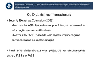 Impostos Diferidos – Uma análise à sua contabilização mediante a dimensão
das empresas
Os Organismos Internacionais
• Security Exchange Comission (2003):
• Normas do IASB, baseadas em princípios, fornecem melhor
informação aos seus utilizadores
• Normas do FASB, baseadas em regras, implicam guias
pormenorizados de implementação
• Atualmente, ainda não existe um projeto de norma convergente
entre o IASB e o FASB
 