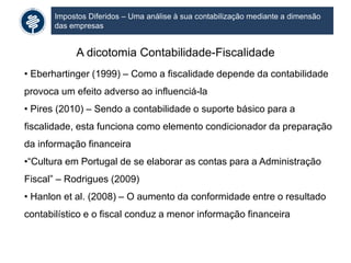 Impostos Diferidos – Uma análise à sua contabilização mediante a dimensão
das empresas
A dicotomia Contabilidade-Fiscalidade
• Eberhartinger (1999) – Como a fiscalidade depende da contabilidade
provoca um efeito adverso ao influenciá-la
• Pires (2010) – Sendo a contabilidade o suporte básico para a
fiscalidade, esta funciona como elemento condicionador da preparação
da informação financeira
•“Cultura em Portugal de se elaborar as contas para a Administração
Fiscal” – Rodrigues (2009)
• Hanlon et al. (2008) – O aumento da conformidade entre o resultado
contabilístico e o fiscal conduz a menor informação financeira
 