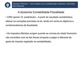 Impostos Diferidos – Uma análise à sua contabilização mediante a dimensão
das empresas
A dicotomia Contabilidade-Fiscalidade
• CIRC (ponto 10, preâmbulo) – A partir do resultado contabilístico,
efetuar as correções previstas na lei, tendo em conta os objetivos e
condicionalismos da fiscalidade
• Os impostos diferidos surgem quando as normas do relato financeiro
não coincidem com as leis fiscais (imposto a pagar é diferente do
gasto de imposto registado na contabilidade)
 