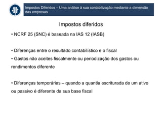 Impostos Diferidos – Uma análise à sua contabilização mediante a dimensão
das empresas
Impostos diferidos
• NCRF 25 (SNC) é baseada na IAS 12 (IASB)
• Diferenças entre o resultado contabilístico e o fiscal
• Gastos não aceites fiscalmente ou periodização dos gastos ou
rendimentos diferente
• Diferenças temporárias – quando a quantia escriturada de um ativo
ou passivo é diferente da sua base fiscal
 