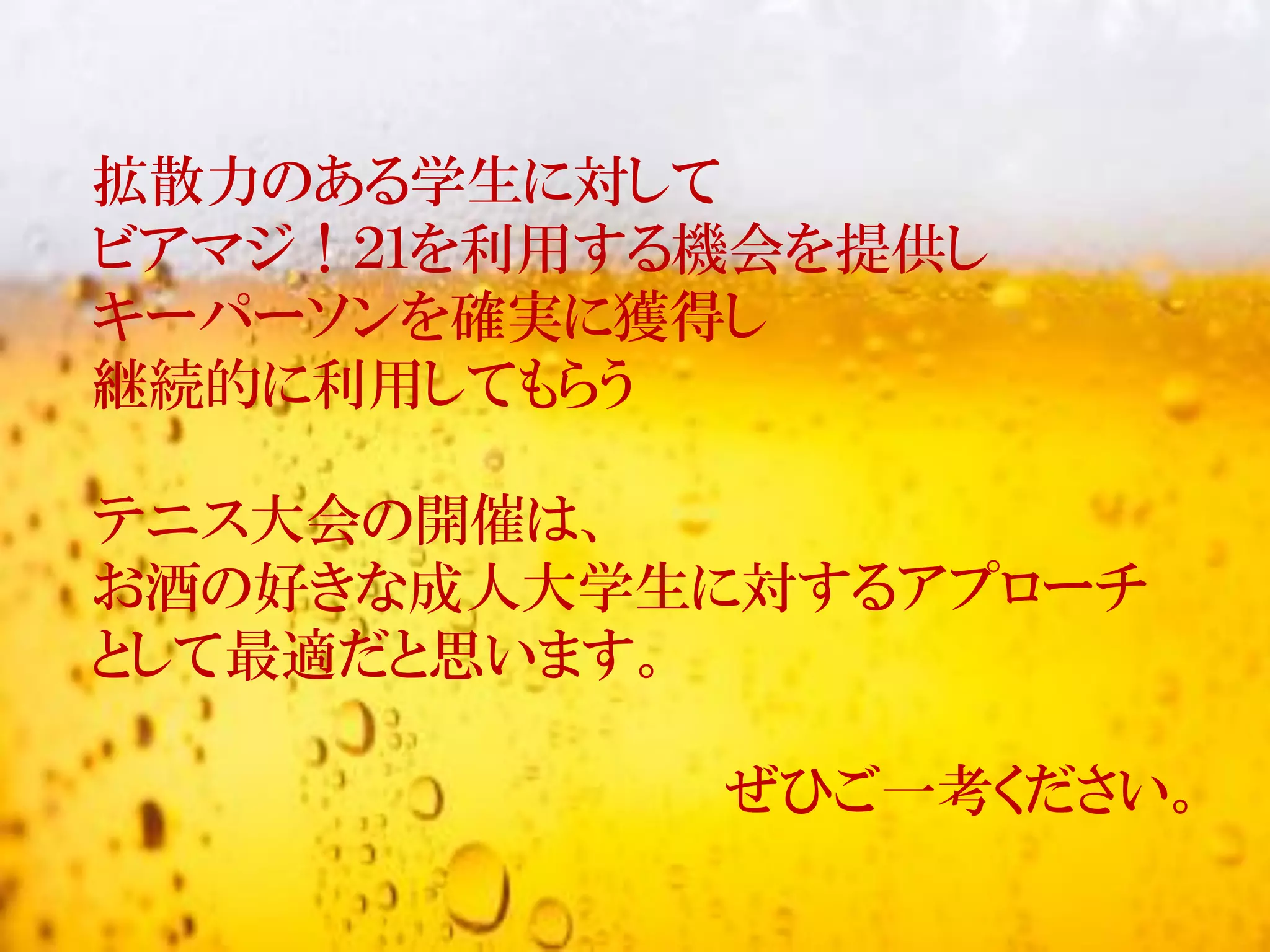 拡散力のある学生に対して
ビアマジ！２１を利用する機会を提供し
キーパーソンを確実に獲得し
継続的に利用してもらう
テニス大会の開催は、
お酒の好きな成人大学生に対するアプローチ
として最適だと思います。
ぜひご一考ください。
 
